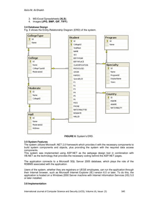 Ala'a M. Al-Shaikh


    3. MS-Excel Spreadsheets (XLS).
    4. Images (JPG, BMP, GIF, TIFF).

3.4 Database Design
Fig. 6 shows the Entity-Relationship Diagram (ERD) of the system.




                                         FIGURE 6: System's ERD.

3.5 System Features
The system utilizes Microsoft .NET 2.0 framework which provides it with the necessary components to
build system components and objects, plus providing the system with the required data access
components.
This system was implemented using ASP.NET as the webpage design tool in combination with
VB.NET as the technology that provides the necessary coding behind the ASP.NET pages.

The application connects to a Microsoft SQL Server 2005 database, which plays the role of the
RDBMS associated with the application.

Users of the system, whether they are registrars or UEGE employees, can run the application through
their Internet browser, such as Microsoft Internet Explorer (IE) version 6.0 or later. To do this, the
application is hosted on a Windows 2000 Server machine with Internet Information Services (IIS) 5.0
or later installed.

3.6 Implementation


International Journal of Computer Science and Security (IJCS), Volume (4), Issue: (3)     340
 