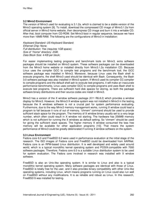 Hui Miao
International Journal of Engineering (IJE), Volume (5) : Issue (4) : 2011 282
3.2 Minix3 Environment
The version of Minix3 used for evaluating is 3.1.2a, which is claimed to be a stable version of the
Minix3 operating system [9]. To install, download the compressed CD image of Minix3.1.2a from
official server in Minix3 home website, then decompress CD image and burn it into a writable CD.
After that, boot computer from CD-ROM. Set Minix3 boot in regular sequence, because we have
more than 16MB RAM. The following are the configurations of Minix3 in installation:
Keyboard Standard: US-Keyboard Standard;
Ethernet Chip: None;
Full distribution: Yes (requires 1GB space);
Size of “/home” directory: 2GB;
Data Block Size: 4-KB per block;
For easier implementing testing programs and benchmark tools on Minix3, extra software
packages should be installed on Minix3 system. These software packages can be downloaded
from the Minix3 home website or installed directly from Minix3.1.2a installation CD. Because
Linux uses the compiler GCC to compile test programs and the benchmark tool, the GCC
software package was installed in Minix3. Moreover, because Linux uses the Bash shell to
execute programs, the shell Minix3 used should be identical with Bash. Consequently, the Bash
3.0 software package was also installed in Minix3 system. If Minix3 used its compiler CC compiler
to compile programs and the default shell ash to execute test programs, it will make an inaccurate
performance benchmarks. Linux uses compiler GCC to compile programs and uses Bash shell to
execute test programs. There are sufficient hard disk spaces for storing, so both the package
software binary distributions and their source codes are install in Minix3.
Minix3 has a version of the X window software package (X11 R6.8.2) which provides a window
display for Minix3. However, the Minix3 X window system was not installed in Minix3 in the testing,
because the X windows software is not a crucial part for system performance evaluating.
Furthermore, due to the way Minix3 memory management works, running X window could lead a
program to fail because it runs of out of memory. “chmem” command should be used to provide
sufficient stack space for the program. The memory of X window binary usually set to a very large
number, which often could result in X window not starting. The hardware has 256MB memory
which is not sufficient for running the X windows as default setting. So “chmem” should be used
for giving the sufficient stack spaces. The higher memory X window consumed the less free
memory will be available for other application programs [10]. That means the system
performance of Minix3 could be greatly deteriorated if running X window software on the system.
3.3 Linux Environment
Fedora core 6.0 and FreeBSD 6.0 were used in performance evaluation at the initial stage of the
research. The ISO images of Fedora core and FreeBSD could be downloaded from AARNet.
Fedora core is an RPM-based Linux distribution. It is well developed and widely used around
world, which is a typical monolithic kernel operating system and POSIX-compatible with 7000
software packages. Therefore, Fedora core 6.0 is a suitable Linux distribution system to be used
for system evaluation. The Fedora core involved in research was installed with X window
software.
FreeBSD is also an Unix-like operating system. It is similar to Linux and also is a typical
monolithic kernel operating system. Many software packages are identical with those of Linux.
FreeBSD is totally free for the user, and it also provides binary compatibility with other Unix-like
operating systems, including Linux, which means programs running on Linux could also run well
on FreeBSD without any modifications. It is as reliable and robust as Linux. In this research,
FreeBSD 6 was installed for testing.
 