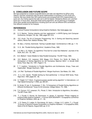 Krishnahari Thouti & S.R.Sathe
International Journal of Experimental Algorithms (IJEA), Volume (3): Issue (1) : 2012 7
6. CONCLUSION AND FUTURE SCOPE
We have presented an analysis of parallel bitonic and radix sort algorithms for GPUs using
OpenCL and their comparison with the serial implementation of quicksort on CPU Dual-core
machine. We have shown their GPU performance and compared with CPU implementation of
quick sort. Our finding reports that radix sort is still the fastest, followed by Bitonic sort, and then
quick sort. In future work, along with these sorting algorithms, we are planning to investigate
some other parallel sorting algorithms including quick sort and use different GPU architecture
from different vendors for our analysis.
REFERENCES
[1] General Purpose Computations Using Graphics Hardware, http://www.gpgpu.org/
[2] K. E. Batcher. “Sorting networks and their applications”. in AFIPS Spring Joint Computer
Conference, Arlington, VA, Apr. 1968, pages 307–314.
[3] D.E. Knuth. The Art of Computer Programming. Vol. 3: Sorting and Searching (second
edition). Menlo Park: Addison-Wesley, 1981.
[4] M. Ajtai, J. Komlos, Szemeredi. “Sorting in parallel steps”. Combinatorica 3. 983, pp. 1 -19.
[5] S. G. Akl. “Parallel Sorting Algorithms”, Academic Press, 1985.
[6] J. H. Reif, L. G. Valiant. “A Logarithmic Time Sort for Linear Size Networks”. Journals of the
ACM, 34(1): 60 – 76, 1987.
[7] G.E. Blelloch,” Vector Models for Data-Parallel Computing”. The MIT Press, 1990.
[8] G.E. Blelloch, C.E. Leiserson, B.M. Maggs, C.G. Plaxton, S.J. Smith, M. Zagha. “A
Comparison of Sorting Algorithms for the Connection Machine CM-2”. in Annual ACM
Symp. Paral. Algo: Arc. 1991, Pages 3 -16.
[9] F. T. Leighton, “Introduction to Parallel Algorithms and Architectures: Arrays, Trees and
Hypercubes”. Morgan Kaufmann, 1992.
[10] J.H. Reif. ”Synthesis of Parallel Algorithms”. Morgan Kaufmann, San Mateo, CA, 1993.
[11] H. Li, K.C. Sevcik. “Parallel Sorting by Over-partitioning”. in Annual ACM Symp. Paral.
Algor.Arch. 1994, pages 46 – 56.
[12] A. Tridgell, R. P. Brent. “A general-purpose parallel sorting algorithm” in International J. of
High Speed Computing 7 (1995), pp. 285-301.
[13] N. Amato, R. Iyer, S. Sundaresan, Y. Wu. “A Comparison of Parallel Sorting Algorithms on
Different Architectures” Texas A & M University, College Station, TX, 1998.
[14] T.H. Cormen, C.E. Leiserson, R.L. Rivest, C. Stein. Introduction to Algorithms. 2nd edition,
The MIT Press. 2001.
[15] T. J. Purcell, C. Donner, M. Cammarano, H. Jensen, P. Hanrahan “Photon mapping on
programmable graphics hardware”, in Annual ACM SIGGRAPH / Eurographics conference
on Graphics Hardware, 2003, pp. 41 – 50.
[16] J. D. Owens, D. Luebke, N. Govindaraju, M. Harris, J. Krüger, A. E. Lefohn, T. J. Purcell.
“A Survey of General-Purpose Computation on Graphics Hardware.” in Eurographics 2005,
State of the Art Reports, August 2005, pp. 21-51.
 