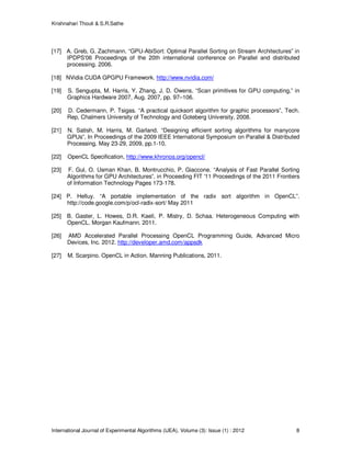Krishnahari Thouti & S.R.Sathe
International Journal of Experimental Algorithms (IJEA), Volume (3): Issue (1) : 2012 8
[17] A. Greb, G. Zachmann. “GPU-AbiSort: Optimal Parallel Sorting on Stream Architectures” in
IPDPS'06 Proceedings of the 20th international conference on Parallel and distributed
processing. 2006.
[18] NVidia CUDA GPGPU Framework. http://www.nvidia.com/
[19] S. Sengupta, M. Harris, Y. Zhang, J. D. Owens. “Scan primitives for GPU computing,” in
Graphics Hardware 2007, Aug. 2007, pp. 97–106.
[20] D. Cedermann, P. Tsigas. “A practical quicksort algorithm for graphic processors”, Tech.
Rep, Chalmers University of Technology and Goteberg University, 2008.
[21] N. Satish, M. Harris, M. Garland. “Designing efficient sorting algorithms for manycore
GPUs”. In Proceedings of the 2009 IEEE International Symposium on Parallel & Distributed
Processing. May 23-29, 2009, pp.1-10.
[22] OpenCL Specification, http://www.khronos.org/opencl/
[23] F. Gul, O. Usman Khan, B. Montrucchio, P. Giaccone. “Analysis of Fast Parallel Sorting
Algorithms for GPU Architectures”. in Proceeding FIT '11 Proceedings of the 2011 Frontiers
of Information Technology Pages 173-178.
[24] P. Helluy. “A portable implementation of the radix sort algorithm in OpenCL”.
http://code.google.com/p/ocl-radix-sort/ May 2011
[25] B. Gaster, L. Howes, D.R. Kaeli, P. Mistry, D. Schaa. Heterogeneous Computing with
OpenCL. Morgan Kaufmann. 2011.
[26] AMD Accelerated Parallel Processing OpenCL Programming Guide, Advanced Micro
Devices, Inc. 2012. http://developer.amd.com/appsdk
[27] M. Scarpino. OpenCL in Action. Manning Publications, 2011.
 