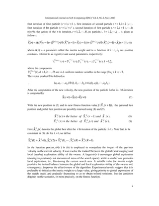 International Journal on Soft Computing (IJSC) Vol.4, No.2, May 2013
4
first iteration of first particle ( 1, 1r i= = ), first iteration of second particle ( 1, 2r i= = ),L,
first iteration of Ith particle ( 1,r i I= = ), second iteration of first particle ( 2, 1r i= = ),L.In
(6)-(9), the action of the r th iteration, 1,2, ,r R= L ,on particle i , 1,2, ,i I= L , is given as
follows :
))),1(
~
)1(
~
()(
~
()))1(
~
)1(
~
()(
~
()1(
~
)()(
~
1
),0(),0( 21
−−−⊗+−−−⊗+−= − rXrXrUrXrXrUrVrrV i
G
i
c
i
P
i
c
ii ω (6)
where ( )rω is a parameter called the inertia weight and is a function of r ; 1 2,c c are positive
constants, referred to as cognitive and social parameters, respectively;
,2,1),(,),(),()(
~ ),0(),0(),0(
21
),0(
== krUrUrUrU
kckckc
k
D
c
L
where the components
(0, )
( ), 1,2, , ,kc
dU r d D= L are i.i.d. uniform random variables in the range (0, ), 1,2.kc k =
The vector product ⊗ is defined as
. 1 2 1 2 1 1 2 2( , , , ) ( , , , ) ( , , , )D D D Da a a b b b ab a b a b⊗ ≡L L L
After the computation of the new velocity, the new position of the particle i after its r th iteration
is computed by
)1(
~
)(
~
)1(
~
++=+ rVrXrX iii (7)
With the new position in (7) and its new fitness function value )),1(
~
( +rXf i the personal best
position and global best position are possibly renewed using (8) and (9).
),(
~
)1(
~
)(
~
rXandrXofbettertherX i
P
i
P
i −≡ (8)
),(
~
)(
~
)(
~
1 rXandrXofbettertherX P
i
G
i
G
i −≡ (9)
Here )(
~
1 rX G
i− denotes the global best after the r th iteration of the particle (i -1). Note that, to be
consistent in (9). As for i =1, we define
).1(
~
)(
~
,),1(
~
)2(
~
),0(
~
)1(
~
000 −≡≡≡ RXRXXXXX G
I
GG
I
GG
I
G
L
In the iteration process, ( )rω in (6) is employed to manipulate the impact of the previous
velocity on the current velocity. It can resolve the tradeoff between the global (wide ranging) and
local (nearby) exploration ability of the swarm. A larger ( )rω encourages global exploration
(moving to previously not encountered areas of the search space), while a smaller one promotes
local exploration, i.e., fine-tuning the current search area. A suitable value for inertia weight
provides the desired balance between the global and local exploration ability of the swarm and,
consequently, improves the effectiveness of the algorithm. Experimental results suggest that it is
preferable to initialize the inertia weight to a large value, giving priority to global exploration of
the search space, and gradually decreasing so as to obtain refined solutions. But the condition
depends on the scenarios, or more precisely, on the fitness function.
 