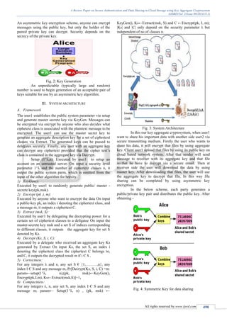 A Review Paper on Secure Authentication and Data Sharing in Cloud Storage using Key Aggregate Cryptosystem
(IJSRD/Vol. 2/Issue 09/2014/111)
All rights reserved by www.ijsrd.com 498
An asymmetric key encryption scheme, anyone can encrypt
messages using the public key, but only the holder of the
paired private key can decrypt. Security depends on the
secrecy of the private key.
Fig. 2: Key Generation
An unpredictable (typically large and random)
number is used to begin generation of an acceptable pair of
keys suitable for use by an asymmetric key algorithm.
III. SYSTEM ARCHITECTURE
A. Framework
The user1 establishes the public system parameter via setup
and generate master secrete key via KeyGen. Messages can
be encrypted via encrypt by anyone who also decides what
ciphetext class is associated with the plaintext message to be
encrypted. The user1 can use the master secret key to
generate an aggregate description key for a set of ciphertext
classes via Extract. The generated keys can be passed to
delegates securely. Finally, any user with an aggregate key
can decrypt any ciphertext provided that the cipher text’s
class is contained in the aggregate key via Decrypt.
Setup (1^λ,n): Executed by user1 to setup an
account on an untrusted server. On input a security level
parameter 1^λ and the number of ciphertext classes n, it
output the public system parm, which is omitted from the
input of the other algorithm for brevity.
1) KeyGen():
Executed by user1 to randomly generate public/ master -
secrete key(pk,msk).
2) Encrypt (pk ,i, m):
Executed by anyone who want to encrypt the data On input
a public-key pk, an index i denoting the ciphertext class, and
a message m, it outputs a ciphertext C.
3) Extract (msk, S):
Executed by user1 by delegating the decrypting power for a
certain set of ciphertext classes to a deligatee On input the
master-secrete key msk and a set S of indices corresponding
to different classes, it outputs the aggregate key for set S
denoted by Ks.
4) Decrypt (Ks, S, i, C):
Executed by a delegate who received an aggregate key Ks
generated by Extract On input Ks, the set S, an index i
denoting the ciphertext class the ciphertext C belongs to,
and C, it outputs the decrypted result m if i Є S .
5) Correctness:
For any integers λ and n, any set S € {1,………,n}, any
index I Є S and any message m, Pr[Decrypt(Ks, S, i, C) =m:
param←setup(1^λ, n),(pk, msk)←KeyGen(),
Encrypt(pk,I,m), Ks←Extract(msk,S)]=1.
6) Compactness:
For any integers λ, n, any set S, any index I Є S and any
message m; param← Setup(1^λ, n) , (pk, msk) ←
KeyGen(), Ks←Extract(msk, S) and C ←Encrypt(pk, I, m);
|Ks| and |C| only depend on the security parameter λ but
independent of no of classes n.
Fig. 3: System Architecture
In this our key aggregate cryptosystem, when user1
want to share his important data with another side user2 via
secure transmitting medium. Firstly the user who wants to
share his data, it will encrypt that files by using aggregate
key. Client user1 upload that files by using its public key on
cloud based network system. After that sender will send
message to receiver with its aggregate key and that file
no.that he have to decrypt via a secure email. Then at
receiver side the user will download the data by using
master key. After downloading that files, the user will use
the aggregate key to decrypt that file. In this way file
sharing can be completed by using asymmetric key
encryption.
In the below scheme, each party generates a
public/private key pair and distributes the public key. After
obtaining -
Fig. 4: Symmetric Key for data sharing
 