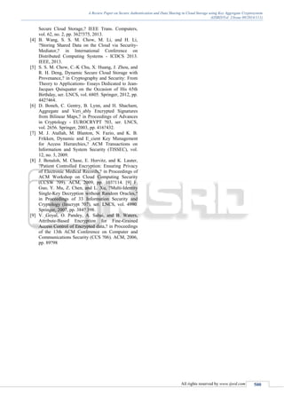 A Review Paper on Secure Authentication and Data Sharing in Cloud Storage using Key Aggregate Cryptosystem
(IJSRD/Vol. 2/Issue 09/2014/111)
All rights reserved by www.ijsrd.com 500
Secure Cloud Storage,? IEEE Trans. Computers,
vol. 62, no. 2, pp. 362?375, 2013.
[4] B. Wang, S. S. M. Chow, M. Li, and H. Li,
?Storing Shared Data on the Cloud via Security-
Mediator,? in International Conference on
Distributed Computing Systems - ICDCS 2013.
IEEE, 2013.
[5] S. S. M. Chow, C.-K Chu, X. Huang, J. Zhou, and
R. H. Deng, Dynamic Secure Cloud Storage with
Provenance,? in Cryptography and Security: From
Theory to Applications- Essays Dedicated to Jean-
Jacques Quisquater on the Occasion of His 65th
Birthday, ser. LNCS, vol. 6805. Springer, 2012, pp.
442?464.
[6] D. Boneh, C. Gentry, B. Lynn, and H. Shacham,
Aggregate and Veri_ably Encrypted Signatures
from Bilinear Maps,? in Proceedings of Advances
in Cryptology - EUROCRYPT ?03, ser. LNCS,
vol. 2656. Springer, 2003, pp. 416?432.
[7] M. J. Atallah, M. Blanton, N. Fazio, and K. B.
Frikken, Dynamic and E_cient Key Management
for Access Hierarchies,? ACM Transactions on
Information and System Security (TISSEC), vol.
12, no. 3, 2009.
[8] J. Benaloh, M. Chase, E. Horvitz, and K. Lauter,
?Patient Controlled Encryption: Ensuring Privacy
of Electronic Medical Records,? in Proceedings of
ACM Workshop on Cloud Computing Security
(CCSW ?09). ACM, 2009, pp. 103?114. [9] F.
Guo, Y. Mu, Z. Chen, and L. Xu, ?Multi-Identity
Single-Key Decryption without Random Oracles,?
in Proceedings of 33 Information Security and
Cryptology (Inscrypt ?07), ser. LNCS, vol. 4990.
Springer, 2007, pp. 384? 398.
[9] V. Goyal, O. Pandey, A. Sahai, and B. Waters,
Attribute-Based Encryption for Fine-Grained
Access Control of Encrypted data,? in Proceedings
of the 13th ACM Conference on Computer and
Communications Security (CCS ?06). ACM, 2006,
pp. 89?98
 