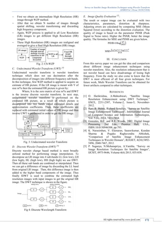 Survey on Satellite Image Resolution Techniques using Wavelet Transform
(IJSRD/Vol. 3/Issue 10/2015/038)
All rights reserved by www.ijsrd.com 172
 First we obtain an intermediate High Resolution (HR)
image through WZP method.
 After that we obtain N number of images through
spatial shifting, wavelet transforming and discarding
high frequency component.
 Again, WZP process is applied to all Low Resolution
(LR) images to get different High Resolution (HR)
images.
 These High Resolution (HR) images are realigned and
averaged to give a final High Resolution (HR) image.
Fig. 2: CS-WZP
C. Undecimated Wavelet Transform (UWT) [4]
Undecimated wavelet transform is wavelet transform
technique which does not use decimation after the
decomposition of images into different frequency sub bands.
In this technique, first WZP method is applied to acquire an
estimate of HR picture. If the LR image is meant with Y of
size m*n then the estimated HR picture is given by:
Where, b is the zero matrix of size m*n and IDWT
is the inverse discrete wavelet transform. In next step,
undecimated wavelet transform is performed on the
estimated HR picture, as a result of which picture is
decomposed into two bands called estimated details and
approximation coefficients. Then, these coefficients are
replaced with estimated initial values of HR image and thus
inverse UWT is performed in order to get the HR image.
Fig. 3: Undecimated wavelet Transform
D. Discrete Wavelet Transform (DWT) [4]
Discrete wavelet change based method is most broadly
utilized method for performing image interpolation. To
decompose an LR image into 4 sub-bands LL (low low), LH
(low high), HL (high low), HH (high high) we use DWT.
Then all these sub bands are combined or interpolated. Then
we can get a difference of image by discarding the LL band
from original LR image. Then, this difference image is then
added to the higher band components of the image. Thus
finally IDWT is used to combine the estimated high
resolution images with input images to get the original HR
image. The DWT technique is shown in the figure.
Fig 4: Discrete Wavelength Transform
E. Image Quality Evaluation [2]
:
The result or output image can be evaluated with two
characteristics, parameters, distortion & sharpness.
Adjusting errors are calculated by computing MSE (Mean
Squared Error) according to the distortion evaluation. The
quality of image is based on the parameter PSNR (Peak
Signal to Noise ratio). Higher the PSNR, better the image
quality. The formulas for MSE and PSNR are given below.
III. CONCLUSION
From this survey paper we can get the idea and comparison
about different image enhancement techniques using
wavelet transform. Also, the resolution enhancement that is
not wavelet based can have disadvantage of losing high
frequency. From the study we also come to know that the
DWT is most efficient of all four given techniques. For
future work, Multi Wavelet Transform can be obtained for
fewer artifacts compared to other techniques.
REFERENCES
[1] O. Harikrishna, A.Maheshwari, “Satellite Image
Resolution Enhancement using DWT Technique.”
IJSCE, 2231-2307, Volume-2, Issue-5, November-
2012.
[2] Ravi B. Mehta, Richard Sonaliya, “Survey on Satellite
Image Enhancement Techniques”, International Journal
of Computer Science and Information Technologies,
Vol. 5 (6), 2014, 7411-7414.
[3] Gonzales, R.C. and R.E. Woods, 2002. Digital Image
Processing. 2nd Edn., Prentice Hall, USA.,
ISBN:10:0130946508, pp:793.
[4] K. Narasimhan, V. Elamaran, Sauravkumar, Kundan
Sharma & Pogaku Raghavendra Abhishek,
“Comparison of Satellite Image Enhancement
Techniques in Wavelet Domain”, RJASET, 4(24):5492-
5496, 2040-7467, 2012.
[5] P. Suganya, N.Mohanapriya, A.Vanitha, “Survey on
Image Resolution Techniques for Satellite Images”,
IJCSIT, 0975-9646, Volume-4(6) 2013, 835-838.
 