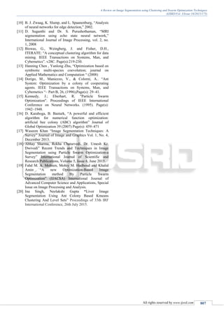 A Review on Image Segmentation using Clustering and Swarm Optimization Techniques
(IJSRD/Vol. 3/Issue 10/2015/175)
All rights reserved by www.ijsrd.com 807
[10] B. J. Zwaag, K. Slump, and L. Spaanenburg, “Analysis
of neural networks for edge detection,” 2002.
[11] D. Suganthi and Dr. S. Purushothaman, “MRI
segmentation using echo state neural network,”
International Journal of Image Processing, vol. 2, no.
1, 2008
[12] Biswas, G., Weingberg, J. and Fisher, D.H.,
ITERATE: “A conceptual clustering algorithm for data
mining. IEEE Transactions on Systems, Man, and
Cybernetics”. v28C. Page(s):219-230.
[13] Hanning Chen , Yunlong Zhu, “Optimization based on
symbiotic multi-species coevolution; journal on
Applied Mathematics and Computation “ (2008)
[14] Dorigo, M., Maniezzo, V., & Colorni, A.. “Ant
System: Optimization by a colony of cooperating
agents. IEEE Transactions on Systems, Man, and
Cybernetics “– Part B, 26, (1996),Page(s): 29–41.
[15] Kennedy, J.; Eberhart, R. "Particle Swarm
Optimization". Proceedings of IEEE International
Conference on Neural Networks. (1995). Page(s):
1942–1948.
[16] D. Karaboga, B. Basturk, “A powerful and efficient
algorithm for numerical function optimization:
artificial bee colony (ABC) algorithm” Journal of
Global Optimization 39 (2007) Page(s): 459–471
[17] Waseem Khan “Image Segmentation Techniques: A
Survey” Journal of Image and Graphics Vol. 1, No. 4,
December 2013.
[18] Abhay Sharma, Rekha Chaturvedi, Dr. Umesh Kr.
Dwivedi” Recent Trends and Techniques in Image
Segmentation using Particle Swarm Optimization-a
Survey” International Journal of Scientific and
Research Publications, Volume 5, Issue 6, June 2015.
[19] Fahd M. A. Mohsen, Mohiy M. Hadhoud and Khalid
Amin “A new Optimization-Based Image
Segmentation method By Particle Swarm
Optimization” (IJACSA) International Journal of
Advanced Computer Science and Applications, Special
Issue on Image Processing and Analysis.
[20] Ina Singh, Neelakshi Gupta “Liver Image
Segmentation Using Ant Colony Based Kmeans
Clustering And Level Sets” Proceedings of 33th IRF
International Conference, 26th July 2015.
 