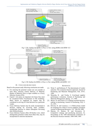 Implementation and Validation of Supplier Selection Model for Shaper Machine Arm by Fuzzy Inference Decision Support System
(IJSRD/Vol. 3/Issue 10/2015/163)
All rights reserved by www.ijsrd.com 752
Fig. 5: 3D - Surface for QOM v/s Price v/s Net- rating (RDB) with DOM= 0.5
Fig. 6: 3D- Surface for DOM v/s Price v/s Net- rating (RDB) with QOM = 0.5
III. CONCLUSION & DISCUSSION
Based on the present study following conclusions are made.
1) For selecting the potential vendor one can consider at
least three selection criteria Delivery of Material,
Quality of Material, Price as input variables to a Fuzzy
Inference System (FIS).
2) Experts’ view plays an important role hence they must
be considered before Fuzzification in FIS modelling.
Many factors as suggested by experts may be
considered in arriving at a final decision for a particular
vendor.
3) Fuzzy Inference System may be easily incorporated in
decision making by involving input variables,
membership function to obtain subsequent Net-rating
after Diffuzzification.
4) Fuzzy Inference System offers 3D-Surface view, which
distinguishes potential vendor from others thus, may be
incorporated in selection mechanism.
REFERENCES
[1] Wind, Y. and Robinson, P. The determinants of vendor
selection: The evaluation function approach, Journal of
Purchasing and Materials Management, Fall, 29-41,
1968.
[2] Monozka, R. and Trecha, S. Cost-based supplier
performance evaluation, Journal of Purchasing and
Materials Management, Spring, 2-7, 1988.
[3] Moore, D. and Fearon, H. Computer-assisted decision-
making in purchasing, Journal of Purchasing, 9(4), 5-
25, 1972.
[4] Oliveria, R. and Lourenco, J. A Multi-criteria model
for assigning new orders to service suppliers, European
Journal of Operational Research, 139, 390-399, 2002.
[5] Sharma, D., Benton, W. and Srivastava, R.
Competitive strategy and purchasing decisions, In:
Proceedings of the 1989 International Conference of
the Decision Sciences Institute, 1088-1090, 1989.
 