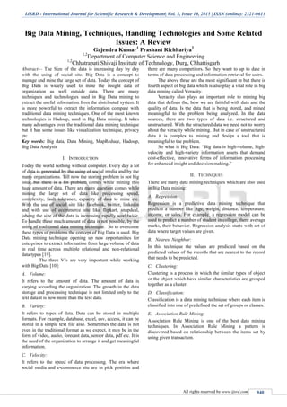 IJSRD - International Journal for Scientific Research & Development| Vol. 3, Issue 10, 2015 | ISSN (online): 2321-0613
All rights reserved by www.ijsrd.com 940
Big Data Mining, Techniques, Handling Technologies and Some Related
Issues: A Review
Gajendra Kumar1
Prashant Richhariya2
1,2
Department of Computer Science and Engineering
1,2
Chhatrapati Shivaji Institute of Technology, Durg, Chhattisgarh
Abstract— The Size of the data is increasing day by day
with the using of social site. Big Data is a concept to
manage and mine the large set of data. Today the concept of
Big Data is widely used to mine the insight data of
organization as well outside data. There are many
techniques and technologies used in Big Data mining to
extract the useful information from the distributed system. It
is more powerful to extract the information compare with
traditional data mining techniques. One of the most known
technologies is Hadoop, used in Big Data mining. It takes
many advantages over the traditional data mining technique
but it has some issues like visualization technique, privacy
etc.
Key words: Big data, Data Mining, MapReduce, Hadoop,
Big Data Analysis
I. INTRODUCTION
Today the world nothing without computer. Every day a lot
of data is generated by the using of social media and by the
many organizations. Till now the storing problem is not big
issue but there is a lot problem comes while mining this
huge amount of data. There are many question comes while
mining the large set of data like processing speed,
complexity, fault tolerance, capacity of data to mine etc.
With the use of social site like facebook, twitter, linkedin
and with use of ecommerce site like flipkart, snapdeal,
jabong the size of the data is increasing rapidly worldwide.
To handle these much amount of data is not possible, by the
using of traditional data mining technique. So to overcome
these types of problems the concept of Big Data is used. Big
Data mining technique opening up new opportunities for
enterprises to extract information from large volume of data
in real time across multiple relational and non-relational
data types [19].
The three V’s are very important while working
with Big Data [10]:
A. Volume:
It refers to the amount of data. The amount of data is
varying according the organization. The growth in the data
storage and processing technique is not limited only to the
text data it is now more than the text data.
B. Variety:
It refers to types of data. Data can be stored in multiple
formats. For example, database, excel, csv, access, it can be
stored in a simple text file also. Sometimes the data is not
even in the traditional format as we expect, it may be in the
form of video, audio, forecast data, sensor data, pdf etc. It is
the need of the organization to arrange it and get meaningful
information.
C. Velocity:
It refers to the speed of data processing. The era where
social media and e-commerce site are in pick position and
there are many competitors. So they want to up to date in
terms of data processing and information retrieval for users.
The above three are the most significant in but there is
fourth aspect of big data which is also play a vital role in big
data mining called Veracity.
Veracity also plays an important role to mining big
data that defines the, how we are faithful with data and the
quality of data. Is the data that is being stored, and mined
meaningful to the problem being analyzed. In the data
sources, there are two types of data i.e. structured and
unstructured. With the structured data we need not to worry
about the veracity while mining. But in case of unstructured
data it is complex to mining and design a tool that is
meaningful to the problem.
So what is Big Data: “Big data is high-volume, high-
velocity and high-variety information assets that demand
cost-effective, innovative forms of information processing
for enhanced insight and decision making.”
II. TECHNIQUES
There are many data mining techniques which are also used
in Big Data mining:
A. Regression:
Regression is a predictive data mining technique that
predicts a number like Age, weight, distance, temperature,
income, or sales. For example, a regression model can be
used to predict a number of student in college, there average
marks, their behavior. Regression analysis starts with set of
data where target values are given.
B. Nearest Neighbor:
In this technique the values are predicted based on the
predicted values of the records that are nearest to the record
that needs to be predicted.
C. Clustering:
Clustering is a process in which the similar types of object
or the object which have similar characteristics are grouped
together as a cluster.
D. Classification:
Classification is a data mining technique where each item is
classified into one of predefined the set of groups or classes.
E. Association Rule Mining:
Association Rule Mining is one of the best data mining
techniques. In Association Rule Mining a pattern is
discovered based on relationship between the items set by
using given transaction.
 