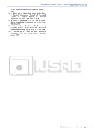 Big Data Mining, Techniques, Handling Technologies and Some Related Issues: A Review
(IJSRD/Vol. 3/Issue 10/2015/210)
All rights reserved by www.ijsrd.com 943
Second International Conference on Future Networks,
2010.
[16]B. Thakur and M. Mann, 'Data Mining for Big Data:
A Review', International Journal of Advanced
Research in Computer Science and Software
Engineering, vol. 4, no. 5, pp. 469-473, 2014.
[17]M. Chen, S. Mao and Y. Liu, 'Big Data: A Survey',
Mobile Networks and Applications, vol. 19, no. 2, pp.
171-209, 2014.
[18]S. Suryawanshi and V. Wadne, 'Big Data Mining
using Map Reduce: A Survey Paper', IOSR Journal of
Computer Engineering, vol. 16, no. 6, pp. 37-40, 2014.
[19]N. Sawant and H. Shah, Big Data Application
Architecture Q&A: A Problem-Solution Approach.
Apress, 2013.
 