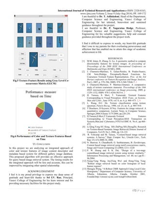 International Journal of Technical Research and Applications e-ISSN: 2320-8163,
www.ijtra.com Volume 2, Issue 4 (July-Aug 2014), PP. 169-172
172 | P a g e
Fig.5 Texture Feature Results using Gray Level Co-
occurrence Matrix (GLCM)
Fig.6 Performance of Color and Texture Features Based
on Time
VI. CONCLUSION
In this project we are analyzing an integrated approach of
color and texture features of image content descriptor and
metadata based system for different gallery image database.
This proposed algorithm will provides an effective approach
for query based image retrieval system. The timing results for
the integrated approach will be less and accurate, this can be
improved by integrating other spatial relationship.
ACKNOWLEDGEMENT
I feel it is my proud privilege to express my deep sense of
gratitude and heart-felt thanks to Sri I.V. Rao, Principal,
Vasavi College of Engineering for his keen interest and for
providing necessary facilities for this project study.
I am thankful to Dr. T. Adilakshmi, Head of the Department,
Computer Science and Engineering, Vasavi College of
Engineering for her talented, benevolent and sustained
guidance throughout the project.
I am thankful to Dr. P. Nagaratna Hedge, Professor,
Computer Science and Engineering, Vasavi College of
Engineering for his valuable suggestions, help and constant
guidance provided throughout the project work.
I find it difficult to express in words, my heart-felt gratitude
that I owe to my parents for their everlasting perseverance and
affection that has enabled me to attain this stage of academic
achievement in life
REFERENCES
[1] M.M. Islam, D. Zhang, G. Lu. A geometric method to compute
directionality features for texture images. In proceeding of:
Proceedings of the 2008 IEEE International Conference on
Multimedia and Expo (ICME), 2008.
[2] J. Chamorro-Martinez, E. Galan-Perales, B. Prados-Suarez,
J.M. Soto-Hidalgo. Perceptually-Based Functions for
Coarseness Textural Feature Representation. Proc. of the 3rd
Iberian conference on Pattern Recognition and Image Analysis,
Part I, 2007, p. 579–586, ISBN: 978-3-540-72846-7. 2
[3] J. Chamorro-Martinez, P. Martinez-Jimenez. A comparative
study of texture coarseness measures. Proceedings of the 16th
IEEE international conference on Image processing, 2009, p.
1329–1332, ISBN: 978-1-4244-5653-6. 2
[4] H. Tamura, S. Mori, T. Yamawaki. Textural Features
Corresponding to Visual Perception. IEEE Trans. on Systems,
Man and Cyber., June 1978, vol. 8, no. 6, p. 460–473. 2, 4
[5] L. Wang, D.C. He. Texture classification using texture
spectrum. Pattern Recog., 1990, vol. 23, no. 8., p. 905–910.
[6] T Deselaers, D Keysers, H Ney. Features for image retrieval: A
quantitative comparison. Lecture Notes in Computer Science,
Springer,2004,Volume 3175/2004, pp.228-236.
[7] H.Tamura,S.Mori,T.Yamawaki.Textural Features
Corresponding to Visual Perception.IEEE Transaction on
Systems,Man,and Cybernetcs,1978,Vol.SMC-8, No.6, pp.460–
472.
[8] Li Qing,Yong HU Hong, SHi ZhiPing SHi ZhongZhi, Research
on Texture-Based Semantic Image Retrieval,Chinese Journal of
Computers, Vol.29, No.1, 2006, pp.116-122.
[9] R. Veltcamp and M. Tanase, ―Content-based image retrieval
systems: A Survey,‖ Dept. Comput. Sci., Utrecht Univ., Tech.
Rep. UU-CS-2000-34, 2000.
[10] N. Jhanwar, S. Chaudhurib, G. Seetharamanc, B. Zavidovique,
Content based image retrieval using motif cooccurrence matrix,
Image and Vision Computing 22 (2004) 1211–1220
[11] P. W. Huang and S. K. Dai, ―Design of a two-stage
contentbased image retrieval system using texture similarity,‖
Information Processing and Management, vol. 40, no.1,pp.81–
96,2004.
[12] Xiang-Yang Wang, Jun-Feng Wu1 and Hong-Ying Yang
"Robust image retrieval based on color histogram of local
feature regions".
[13] Shengjiu Wang, ―A Robust CBIR Approach Using Local Color
Histograms,‖ Department of Computer Science, University of
Alberta, Edmonton, Alberta, Canada, October 2001,
Foundat:http://citeseer.nj.nec.com/wang01robust.html.
 
