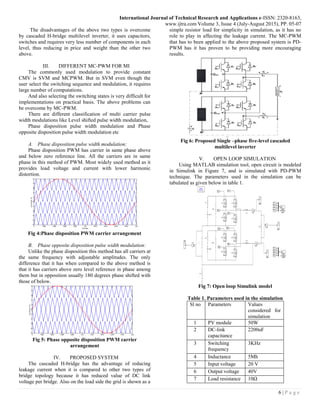 International Journal of Technical Research and Applications e-ISSN: 2320-8163,
www.ijtra.com Volume 3, Issue 4 (July-August 2015), PP. 05-07
6 | P a g e
The disadvantages of the above two types is overcome
by cascaded H-bridge multilevel inverter, it uses capacitors,
switches and requires very less number of components in each
level, thus reducing in price and weight than the other two
above.
III. DIFFERENT MC-PWM FOR MI
The commonly used modulation to provide constant
CMV is SVM and MCPWM. But in SVM even though the
user select the switching sequence and modulation, it requires
large number of computations.
And also selecting the switching states is very difficult for
implementations on practical basis. The above problems can
be overcome by MC-PWM.
There are different classification of multi carrier pulse
width modulations like Level shifted pulse width modulation,
Phase disposition pulse width modulation and Phase
opposite disposition pulse width modulation etc
A. Phase disposition pulse width modulation:
Phase disposition PWM has carrier in same phase above
and below zero reference line. All the carriers are in same
phase in this method of PWM. Most widely used method as it
provides load voltage and current with lower harmonic
distortion.
Fig 4:Phase disposition PWM carrier arrangement
B. Phase opposite disposition pulse width modulation:
Unlike the phase disposition this method has all carriers at
the same frequency with adjustable amplitudes. The only
difference that it has when compared to the above method is
that it has carriers above zero level reference in phase among
them but in opposition usually 180 degrees phase shifted with
those of below.
Fig 5: Phase opposite disposition PWM carrier
arrangement
IV. PROPOSED SYSTEM
The cascaded H-bridge has the advantage of reducing
leakage current when it is compared to other two types of
bridge topology because it has reduced value of DC link
voltage per bridge. Also on the load side the grid is shown as a
simple resistor load for simplicity in simulation, as it has no
role to play in affecting the leakage current. The MC-PWM
that has to been applied to the above proposed system is PD-
PWM has it has proven to be providing more encouraging
results.
Fig 6: Proposed Single –phase five-level cascaded
multilevel inverter
V. OPEN LOOP SIMULATION
Using MATLAB simulation tool, open circuit is modeled
in Simulink in Figure 7, and is simulated with PD-PWM
technique. The parameters used in the simulation can be
tabulated as given below in table 1.
Fig 7: Open loop Simulink model
Table 1. Parameters used in the simulation
Sl no Parameters Values
considered for
simulation
1 PV module 50W
2 DC-link
capacitance
2200uF
3 Switching
frequency
3KHz
4 Inductance 5Mh
5 Input voltage 20 V
6 Output voltage 40V
7 Load resistance 10Ω
 