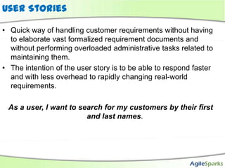 User Stories

• Quick way of handling customer requirements without having
  to elaborate vast formalized requirement documents and
  without performing overloaded administrative tasks related to
  maintaining them.
• The intention of the user story is to be able to respond faster
  and with less overhead to rapidly changing real-world
  requirements.

 As a user, I want to search for my customers by their first
                        and last names.
 