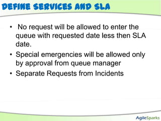 Define Services and SLA

 • No request will be allowed to enter the
   queue with requested date less then SLA
   date.
 • Special emergencies will be allowed only
   by approval from queue manager
 • Separate Requests from Incidents
 