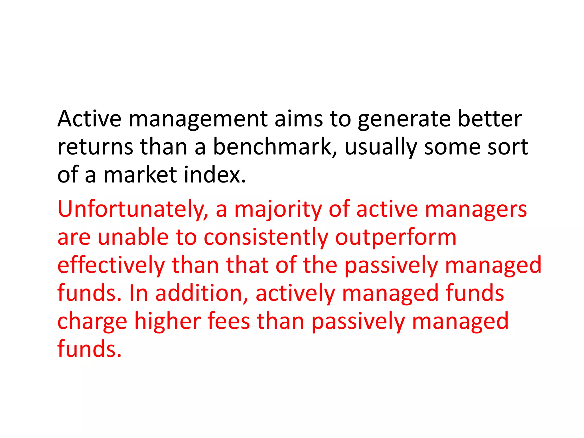 Active management aims to generate better
returns than a benchmark, usually some sort
of a market index.
Unfortunately, a majority of active managers
are unable to consistently outperform
effectively than that of the passively managed
funds. In addition, actively managed funds
charge higher fees than passively managed
funds.
 