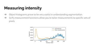 Measuring intensity
➔ Object histograms prove to be very useful in understanding segmentation.
➔ SciPy measurement functions allow you to tailor measurements to specific sets of
pixels
 