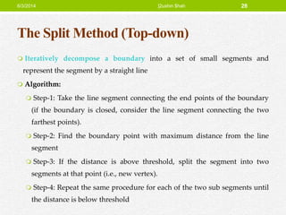 The Split Method (Top-down)
 Iteratively decompose a boundary into a set of small segments and
represent the segment by a straight line
 Algorithm:
 Step-1: Take the line segment connecting the end points of the boundary
(if the boundary is closed, consider the line segment connecting the two
farthest points).
 Step-2: Find the boundary point with maximum distance from the line
segment
 Step-3: If the distance is above threshold, split the segment into two
segments at that point (i.e., new vertex).
 Step-4: Repeat the same procedure for each of the two sub segments until
the distance is below threshold
6/3/2014 ]2ushin $hah 28
 