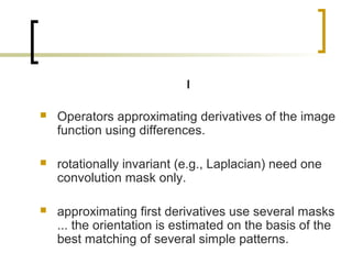 I

   Operators approximating derivatives of the image
    function using differences.

   rotationally invariant (e.g., Laplacian) need one
    convolution mask only.

   approximating first derivatives use several masks
    ... the orientation is estimated on the basis of the
    best matching of several simple patterns.
 