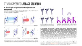 Dynamic meshes laplace operator
A 3D+t Laplace operator for temporal mesh
sequences
Victoria Fernández Abrevaya , Sandeep Manandhar, Franck Hétroy-Wheeler, Stefanie Wuhrer
Computers & Graphics Volume 58, August 2016, Pages 12-22
https://doi.org/10.1016/j.cag.2016.05.018
In this paper we have introduced a discrete Laplace operator for temporally coherent
mesh sequences. This operator is defined by modelling the sequences as CW complexes
in a 4-dimensional Riemaniann space and using Discrete Exterior Calculus. A
userdefined parameter is associated to the 4D space to control the influence of motionα
with respect to the geometry. We have shown that this operator can be expressed by a
sparse blockwise tridiagonal matrix, with a linear number of non zero coefficients with
respect to the number of vertices in the sequence. The storage overhead with respect to
frame-by-frame mesh processing is limited. We have also shown an application example,
as-rigid-as-possible editing, for which it is relatively easy to extend the classical static
Laplacian framework to mesh sequences with this matrix. Similar results to state-of-the-
art methods can be reached with a simple, global formulation.
This opens the possibility of many other problems in animation processing to be
tackled the same way by taking advantage of the existing literature on the Laplacian
operator for 3D meshes [Zhang et al. 2010]. In the future, we are in particular interested in
studying the spectral properties of the defined discrete Laplace operator.
 