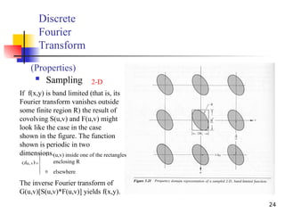 24
Discrete
Fourier
Transform
 Sampling
(Properties)
2-D
If f(x,y) is band limited (that is, its
Fourier transform vanishes outside
some finite region R) the result of
covolving S(u,v) and F(u,v) might
look like the case in the case
shown in the figure. The function
shown is periodic in two
dimensions.
 








0
1
v
,
u
G
(u,v) inside one of the rectangles
enclosing R
elsewhere
The inverse Fourier transform of
G(u,v)[S(u,v)*F(u,v)] yields f(x,y).
 