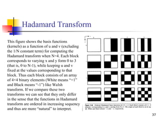 37
Hadamard Transform
This figure shows the basis functions
(kernels) as a function of u and v (excluding
the 1/N constant term) for computing the
Hadamard transform when N=4. Each block
corresponds to varying x and y form 0 to 3
(that is, 0 to N-1), while keeping u and v
fixed at the values corresponding to that
block. Thus each block consists of an array
of 4×4 binary elements (White means “+1”
and Black means “-1”) like Walsh
transform. If we compare these two
transforms we can see that they only differ
in the sense that the functions in Hadamard
transform are ordered in increasing sequency
and thus are more “natural” to interpret.
 