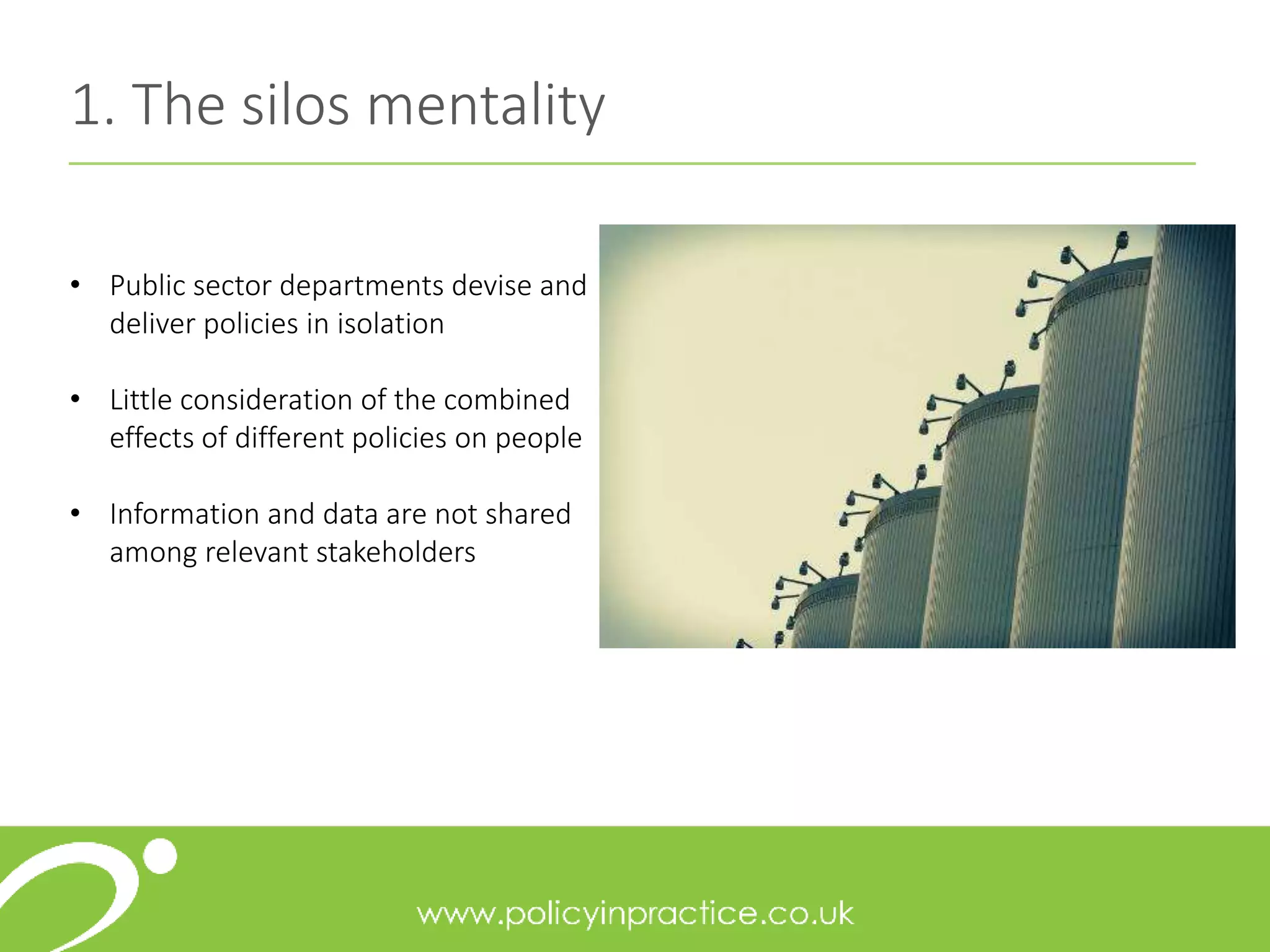 1. The silos mentality
• Public sector departments devise and
deliver policies in isolation
• Little consideration of the combined
effects of different policies on people
• Information and data are not shared
among relevant stakeholders
 