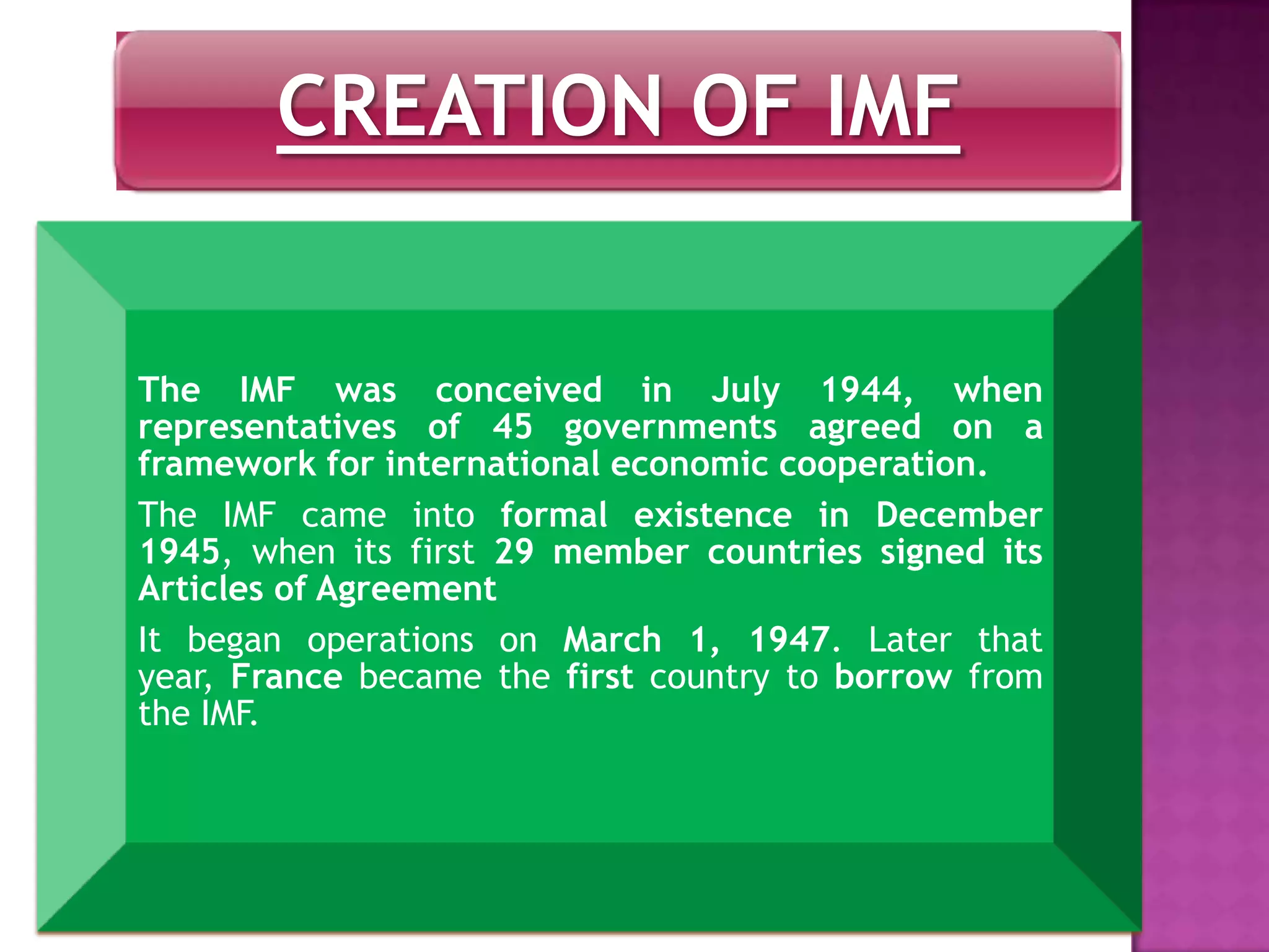 CREATION OF IMF
The IMF was conceived in July 1944, when
representatives of 45 governments agreed on a
framework for international economic cooperation.
The IMF came into formal existence in December
1945, when its first 29 member countries signed its
Articles of Agreement
It began operations on March 1, 1947. Later that
year, France became the first country to borrow from
the IMF.
 