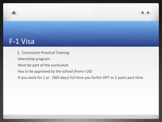 F-1 Visa
  2. Curriculum Practical Training
  -Internship    program
  -Must    be part of the curriculum
  -Has    to be approved by the school (Form I-20)
  -If   you work for 1 yr. (365 days) full time you forfeit OPT or 2 years part-time
 