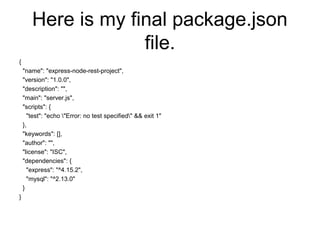Here is my final package.json
file.
{
"name": "express-node-rest-project",
"version": "1.0.0",
"description": "",
"main": "server.js",
"scripts": {
"test": "echo "Error: no test specified" && exit 1"
},
"keywords": [],
"author": "",
"license": "ISC",
"dependencies": {
"express": "^4.15.2",
"mysql": "^2.13.0"
}
}
 
