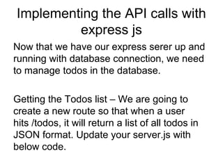 Implementing the API calls with
express js
Now that we have our express serer up and
running with database connection, we need
to manage todos in the database.
Getting the Todos list – We are going to
create a new route so that when a user
hits /todos, it will return a list of all todos in
JSON format. Update your server.js with
below code.
 
