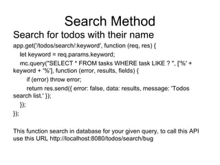 Search Method
Search for todos with their name
app.get('/todos/search/:keyword', function (req, res) {
let keyword = req.params.keyword;
mc.query("SELECT * FROM tasks WHERE task LIKE ? ", ['%' +
keyword + '%'], function (error, results, fields) {
if (error) throw error;
return res.send({ error: false, data: results, message: 'Todos
search list.' });
});
});
This function search in database for your given query, to call this API
use this URL http://localhost:8080/todos/search/bug
 