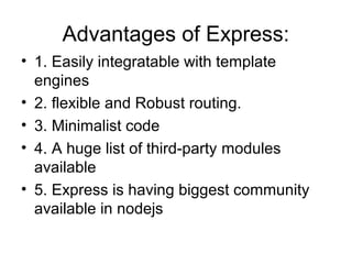 Advantages of Express:
• 1. Easily integratable with template
engines
• 2. flexible and Robust routing.
• 3. Minimalist code
• 4. A huge list of third-party modules
available
• 5. Express is having biggest community
available in nodejs
 