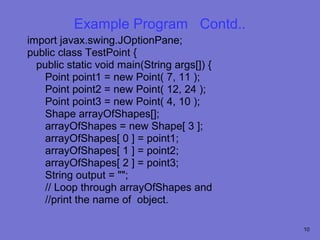 Example Program Contd..
import javax.swing.JOptionPane;
public class TestPoint {
  public static void main(String args[]) {
    Point point1 = new Point( 7, 11 );
    Point point2 = new Point( 12, 24 );
    Point point3 = new Point( 4, 10 );
    Shape arrayOfShapes[];
    arrayOfShapes = new Shape[ 3 ];
    arrayOfShapes[ 0 ] = point1;
    arrayOfShapes[ 1 ] = point2;
    arrayOfShapes[ 2 ] = point3;
    String output = "";
    // Loop through arrayOfShapes and
    //print the name of object.

                                             10
 