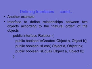 Defining Interfaces      contd..
• Another example
• Interface to define relationships between two
  objects according to the “natural order” of the
  objects
      public interface Relation {
        public boolean isGreater( Object a, Object b);
        public boolean isLess( Object a, Object b);
        public boolean isEqual( Object a, Object b);
      }

                                                     4
 