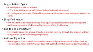 • Larger Address Space: 
• IP Version 6 is a 128 bit address 
• 2128 = 3.4 x1038 [Approx 340 Trillion Trillion Trillion IP addresses] 
• According to an estimate, 1564 addresses can be allocated to every square meter of this 
earth. 
• Simplified Header: 
• IPv6 header has been simplified by moving all unnecessary information and options 
(which are present in IPv4 header) to the end of the IPv6 header. 
• End-to-end Connectivity: 
• Every system now has unique IP address and can traverse through the internet without 
using NAT or other translating components 
• Auto-configuration: 
• IPv6 supports both stateful and stateless auto configuration mode of its host devices. 
This way absence of a DHCP server does not put halt on inter segment communication. 
 