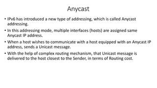 Anycast 
• IPv6 has introduced a new type of addressing, which is called Anycast 
addressing. 
• In this addressing mode, multiple interfaces (hosts) are assigned same 
Anycast IP address. 
• When a host wishes to communicate with a host equipped with an Anycast IP 
address, sends a Unicast message. 
• With the help of complex routing mechanism, that Unicast message is 
delivered to the host closest to the Sender, in terms of Routing cost. 
 