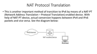 NAT Protocol Translation 
• This is another important method of transition to IPv6 by means of a NAT-PT 
(Network Address Translation – Protocol Translation) enabled device. With 
help of NAT-PT device, actual conversion happens between IPv4 and IPv6 
packets and vice versa. See the diagram below: 
 