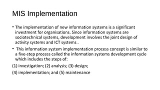 MIS Implementation
• The implementation of new information systems is a significant
investment for organisations. Since information systems are
sociotechnical systems, development involves the joint design of
activity systems and ICT systems .
• This information system implementation process concept is similar to
a five-step process called the information systems development cycle
which includes the steps of:
(1) investigation; (2) analysis; (3) design;
(4) implementation; and (5) maintenance
 