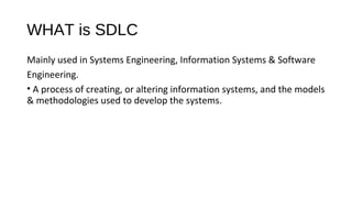 WHAT is SDLC
Mainly used in Systems Engineering, Information Systems & Software
Engineering.
• A process of creating, or altering information systems, and the models
& methodologies used to develop the systems.
 
