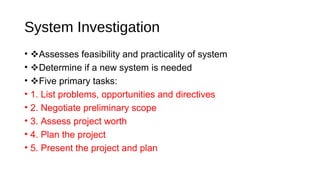 System Investigation
• Assesses feasibility and practicality of system
• Determine if a new system is needed
• Five primary tasks:
• 1. List problems, opportunities and directives
• 2. Negotiate preliminary scope
• 3. Assess project worth
• 4. Plan the project
• 5. Present the project and plan
 