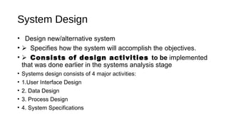 System Design
• Design new/alternative system
• Specifies how the system will accomplish the objectives.
• Consists of design activities to be implemented
that was done earlier in the systems analysis stage
• Systems design consists of 4 major activities:
• 1.User Interface Design
• 2. Data Design
• 3. Process Design
• 4. System Specifications
 