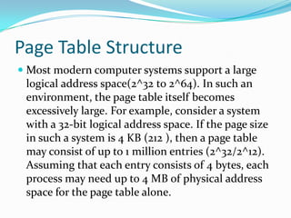 Page Table StructureMost modern computer systems support a large logical address space(2^32 to 2^64). In such an environment, the page table itself becomes excessively large. For example, consider a system with a 32-bit logical address space. If the page size in such a system is 4 KB (212 ), then a page table may consist of up to 1 million entries (2^32/2^12). Assuming that each entry consists of 4 bytes, each process may need up to 4 MB of physical address space for the page table alone.