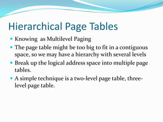 Hierarchical Page TablesKnowing  as Multilevel PagingThe page table might be too big to fit in a contiguous space, so we may have a hierarchy with several levelsBreak up the logical address space into multiple page tables.A simple technique is a two-level page table, three-level page table.