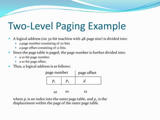Two-Level Paging ExampleA logical address (on 32-bit machine with 4K page size) is divided into:a page number consisting of 20 bits.a page offset consisting of 12 bits.Since the page table is paged, the page number is further divided into:a 10-bit page number. a 10-bit page offset.Thus, a logical address is as follows:where pi is an index into the outer page table, and p2 is the displacement within the page of the outer page table.page numberpage offsetp2pid101210