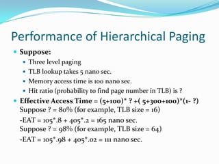 Performance of Hierarchical PagingSuppose: Three level paging TLB lookup takes 5 nano sec. Memory access time is 100 nano sec. Hit ratio (probability to find page number in TLB) is ? Effective Access Time = (5+100)* ? +( 5+300+100)*(1- ?) Suppose ? = 80% (for example, TLB size = 16) 	-EAT = 105*.8 + 405*.2 = 165 nano sec. Suppose ? = 98% (for example, TLB size = 64) 	-EAT = 105*.98 + 405*.02 = 111 nano sec.
