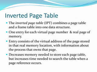 Inverted Page TableThe inverted page table (IPT) combines a page table and a frame table into one data structure.One entry for each virtual page number  & real page of memory.Entry consists of the virtual address of the page stored in that real memory location, with information about the process that owns that page.Decreases memory needed to store each page table, but increases time needed to search the table when a page reference occurs.
