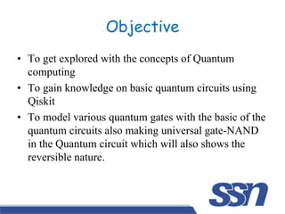 Objective
• To get explored with the concepts of Quantum
computing
• To gain knowledge on basic quantum circuits using
Qiskit
• To model various quantum gates with the basic of the
quantum circuits also making universal gate-NAND
in the Quantum circuit which will also shows the
reversible nature.
 