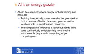AI is an energy guzzler
§ AI can be extremely power-hungry for both training and
inference:
§ Training is especially power intensive but you need to
do it a number of limited times and you can do it at
locations with no constraints in resources.
§ The complexity of inference is lower but needs to be
done continuously and potentially in constraint
environments (e.g. mobile computing, edge
computing etc)
 