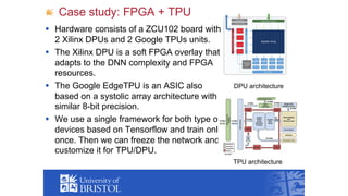 Case study: FPGA + TPU
§ Hardware consists of a ZCU102 board with
2 Xilinx DPUs and 2 Google TPUs units.
§ The Xilinx DPU is a soft FPGA overlay that
adapts to the DNN complexity and FPGA
resources.
§ The Google EdgeTPU is an ASIC also
based on a systolic array architecture with
similar 8-bit precision.
§ We use a single framework for both type of
devices based on Tensorflow and train only
once. Then we can freeze the network and
customize it for TPU/DPU.
DPU architecture
TPU architecture
 