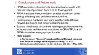 Conclusions and Future work
§ FPGAs enable custom circuits neural network circuits with
many levels of precision from 1-bit to floating point.
§ FPGA hardware instrumentation enables significant better
energy efficiency and performance at run-time.
§ Heterogenous hardware can work together with different
network precisions and power operating points.
§ Explore novel ways to combine heterogenous hardware that
includes other architectures in addition to CPUs/TPUs and
FPGAs to deliver energy proportional AI.
§ More details:
§ J. Nunez-Yanez, "Energy Proportional Neural Network Inference
with Adaptive Voltage and Frequency Scaling," in IEEE
Transactions on Computers, vol. 68, no. 5, pp. 676-687, 1 May 2019.
 