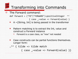 Transforming into Commands The Forward command: def forward = (&quot;FD&quot;|&quot;FORWARD&quot;)~positiveInteger  ^^  { case _~value => Forward(value) } A ~[String, Int] is being passed in the transformer Pattern matching is to extract the Int, value and construct a Forward instance Forward is a case class, so “new” not needed Case constructs can be partial functions themselves. Longer form: … ^^ { tilde => tilde match  { case _~value => Forward(value) }} 