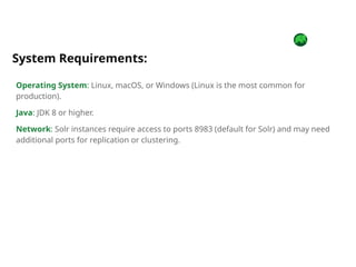 Operating System: Linux, macOS, or Windows (Linux is the most common for
production).
Java: JDK 8 or higher.
Network: Solr instances require access to ports 8983 (default for Solr) and may need
additional ports for replication or clustering.
System Requirements:
 